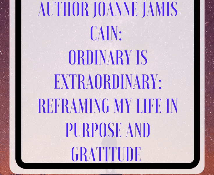 Interview with Author Joanne Jamis Cain: Ordinary is Extraordinary: Reframing my Life in Purpose and Gratitude